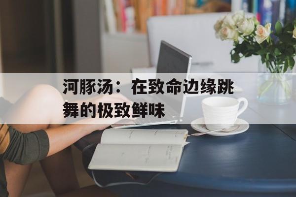 河豚汤：在致命边缘跳舞的极致鲜味-第1张图片-