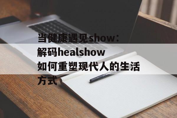 当健康遇见show：解码healshow如何重塑现代人的生活方式-第1张图片-
