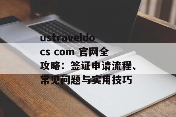 ustraveldocs com 官网全攻略：签证申请流程、常见问题与实用技巧-第1张图片-