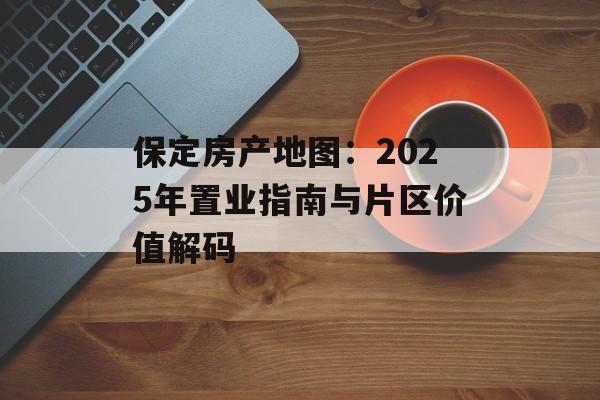 保定房产地图：2025年置业指南与片区价值解码-第1张图片-