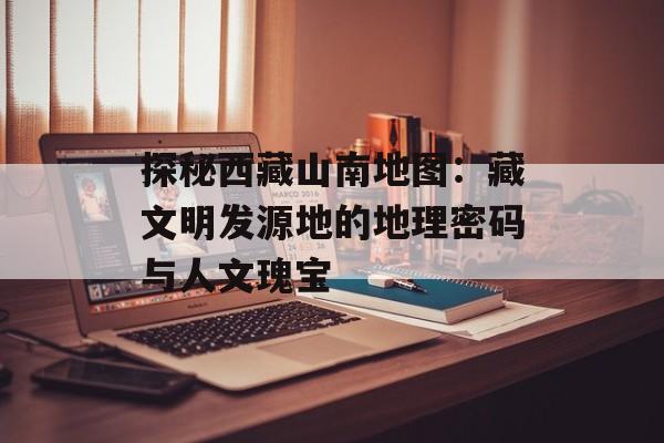 探秘西藏山南地图：藏文明发源地的地理密码与人文瑰宝-第1张图片-