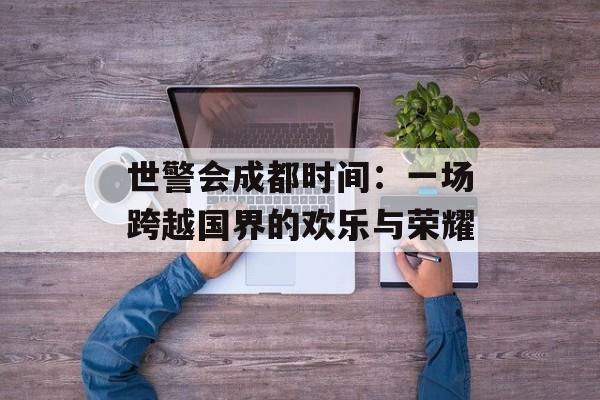 世警会成都时间：一场跨越国界的欢乐与荣耀-第1张图片-