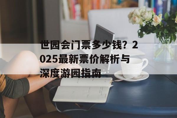 世园会门票多少钱?2025最新票价解析与深度游园指南-第1张图片- 世园会门票多少钱?2025最新票价解析与深度游园指南-第1张图片-