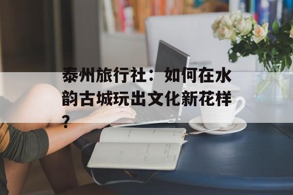 泰州旅行社：如何在水韵古城玩出文化新花样？-第1张图片-