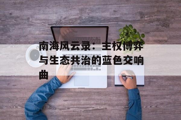 南海风云录：主权博弈与生态共治的蓝色交响曲-第1张图片-