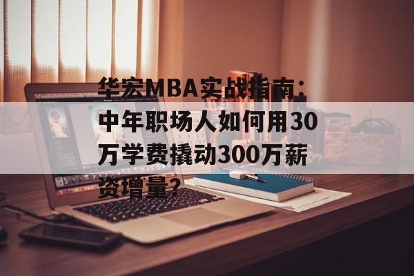 华宏MBA实战指南：中年职场人如何用30万学费撬动300万薪资增量？-第1张图片-