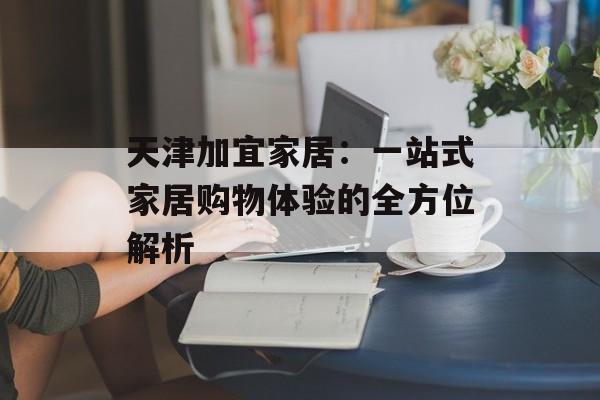 天津加宜家居:一站式家居购物体验的全方位解析-第1张图片- 天津加宜家居:一站式家居购物体验的全方位解析-第1张图片-