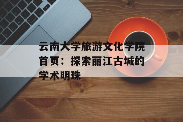 云南大学旅游文化学院首页:探索丽江古城的学术明珠-第1张图片- 云南大学旅游文化学院首页:探索丽江古城的学术明珠-第1张图片-