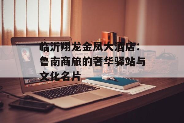 临沂翔龙金凤大酒店：鲁南商旅的奢华驿站与文化名片-第1张图片-
