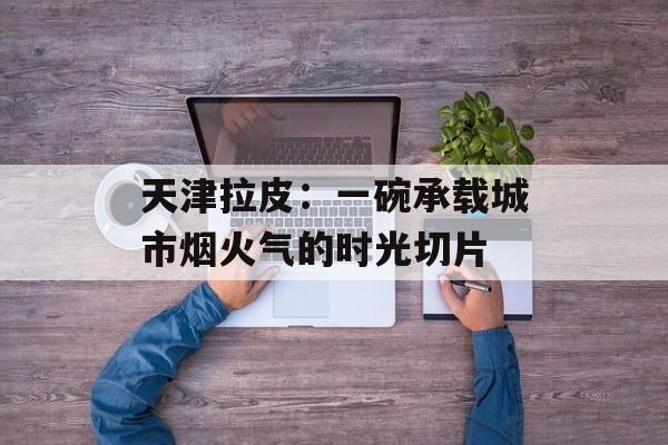 天津拉皮：一碗承载城市烟火气的时光切片-第1张图片-