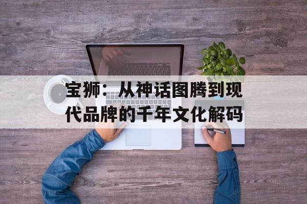 宝狮：从神话图腾到现代品牌的千年文化解码-第1张图片-