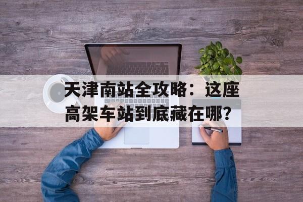 天津南站全攻略:这座高架车站到底藏在哪?-第1张图片- 天津南站全攻略:这座高架车站到底藏在哪?-第1张图片-