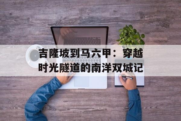 吉隆坡到马六甲：穿越时光隧道的南洋双城记-第1张图片-
