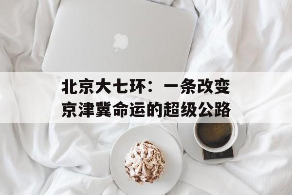 北京大七环：一条改变京津冀命运的超级公路-第1张图片-