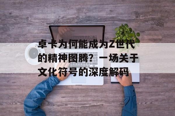 卓卡为何能成为Z世代的精神图腾？一场关于文化符号的深度解码-第1张图片-