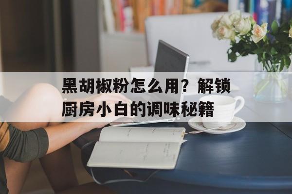 黑胡椒粉怎么用?解锁厨房小白的调味秘籍-第1张图片- 黑胡椒粉怎么用?解锁厨房小白的调味秘籍-第1张图片-