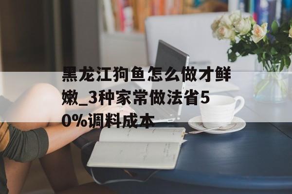 黑龙江狗鱼怎么做才鲜嫩_3种家常做法省50%调料成本-第1张图片- 黑龙江狗鱼怎么做才鲜嫩_3种家常做法省50%调料成本-第1张图片-