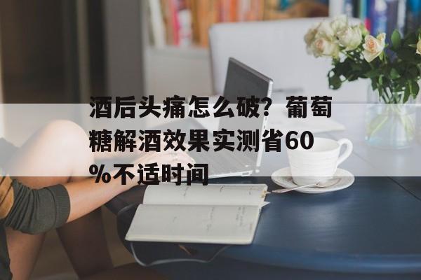 酒后头痛怎么破?葡萄糖解酒效果实测省60%不适时间-第1张图片- 酒后头痛怎么破?葡萄糖解酒效果实测省60%不适时间-第1张图片-