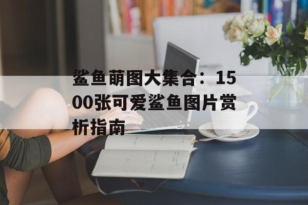鲨鱼萌图大集合:1500张可爱鲨鱼图片赏析指南-第1张图片- 鲨鱼萌图大集合:1500张可爱鲨鱼图片赏析指南-第1张图片-