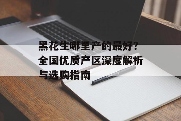 黑花生哪里产的最好？全国优质产区深度解析与选购指南-第1张图片-