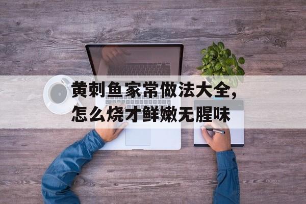 黄刺鱼家常做法大全,怎么烧才鲜嫩无腥味-第1张图片-