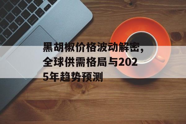 黑胡椒价格波动解密,全球供需格局与2025年趋势预测-第1张图片-