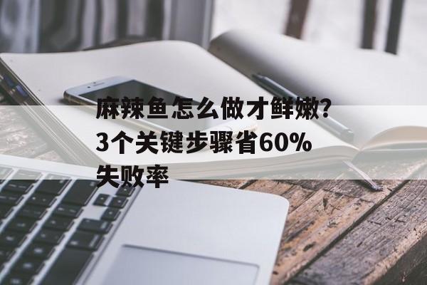 麻辣鱼怎么做才鲜嫩？3个关键步骤省60%失败率-第1张图片-