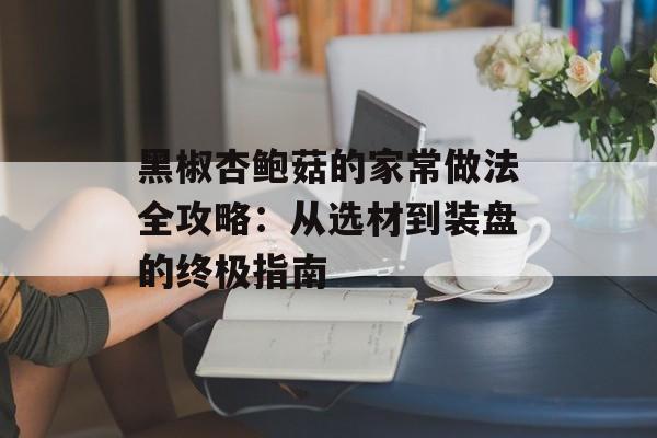 黑椒杏鲍菇的家常做法全攻略：从选材到装盘的终极指南-第1张图片-