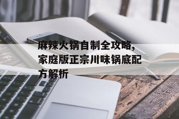 麻辣火锅自制全攻略,家庭版正宗川味锅底配方解析-第1张图片-