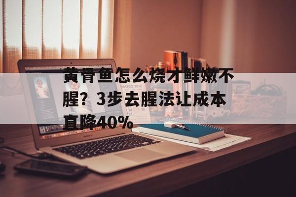 黄骨鱼怎么烧才鲜嫩不腥?3步去腥法让成本直降40%-第1张图片- 黄骨鱼怎么烧才鲜嫩不腥?3步去腥法让成本直降40%-第1张图片-