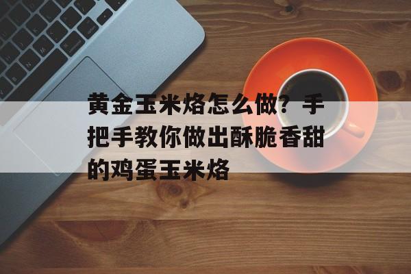 黄金玉米烙怎么做？手把手教你做出酥脆香甜的鸡蛋玉米烙-第1张图片-