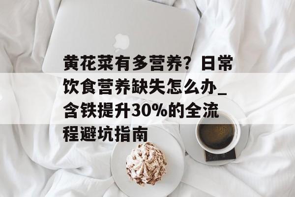 黄花菜有多营养？日常饮食营养缺失怎么办_含铁提升30%的全流程避坑指南-第1张图片-