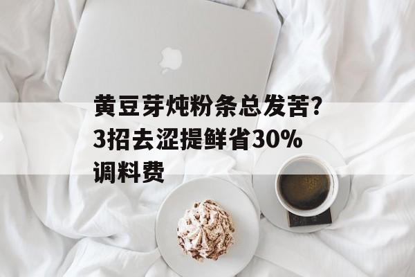 黄豆芽炖粉条总发苦？3招去涩提鲜省30%调料费-第1张图片-