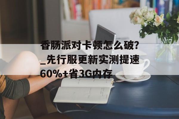 香肠派对卡顿怎么破？_先行服更新实测提速60%+省3G内存-第1张图片-