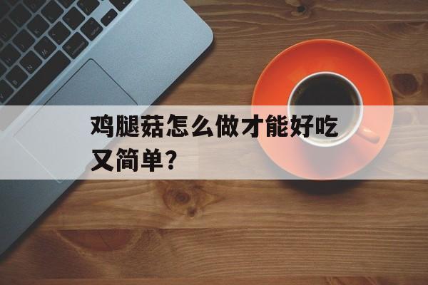 鸡腿菇怎么做才能好吃又简单？-第1张图片-