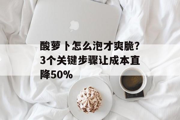 酸萝卜怎么泡才爽脆？3个关键步骤让成本直降50%-第1张图片-