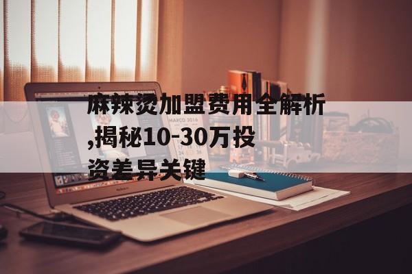 麻辣烫加盟费用全解析,揭秘10-30万投资差异关键-第1张图片-