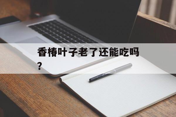 香椿叶子老了还能吃吗？-第1张图片-