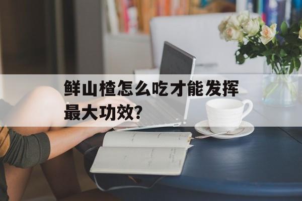 鲜山楂怎么吃才能发挥最大功效？-第1张图片-