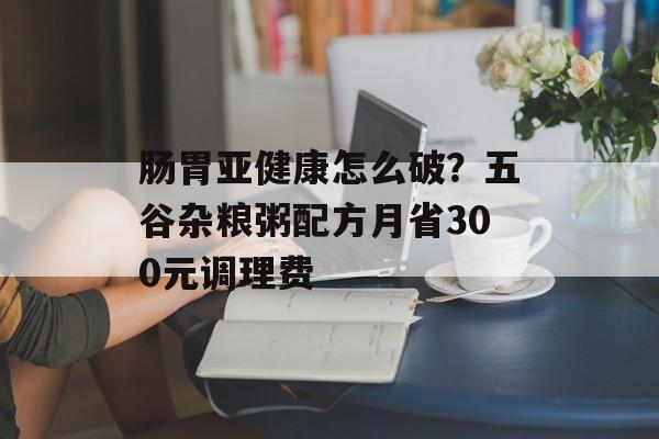 肠胃亚健康怎么破?五谷杂粮粥配方月省300元调理费-第1张图片- 肠胃亚健康怎么破?五谷杂粮粥配方月省300元调理费-第1张图片-