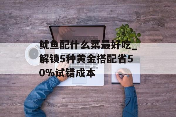 鱿鱼配什么菜最好吃_解锁5种黄金搭配省50%试错成本-第1张图片-