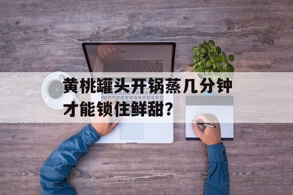 黄桃罐头开锅蒸几分钟才能锁住鲜甜？-第1张图片-