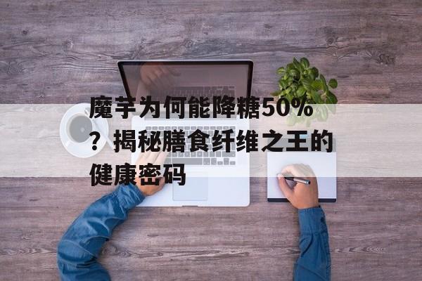 魔芋为何能降糖50%？揭秘膳食纤维之王的健康密码-第1张图片-