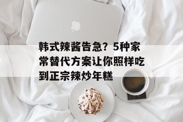 韩式辣酱告急?5种家常替代方案让你照样吃到正宗辣炒年糕-第1张图片- 韩式辣酱告急?5种家常替代方案让你照样吃到正宗辣炒年糕-第1张图片-