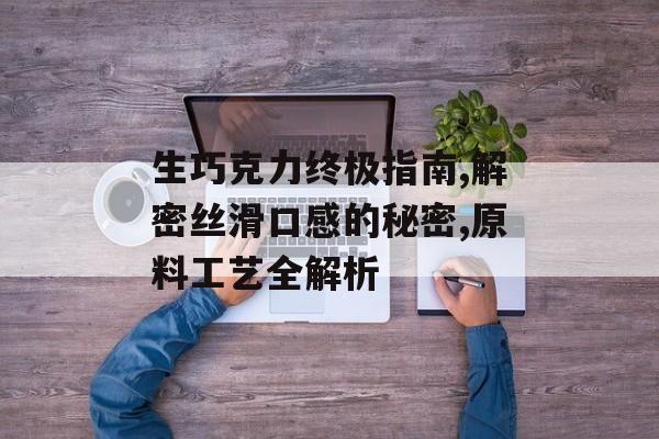 生巧克力终极指南,解密丝滑口感的秘密,原料工艺全解析-第1张图片-