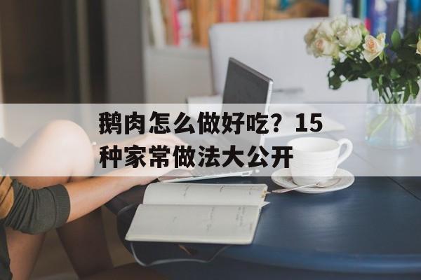 鹅肉怎么做好吃？15种家常做法大公开-第1张图片-