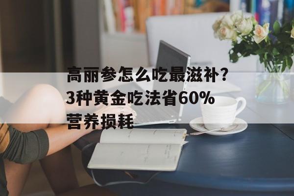 高丽参怎么吃最滋补？3种黄金吃法省60%营养损耗-第1张图片-