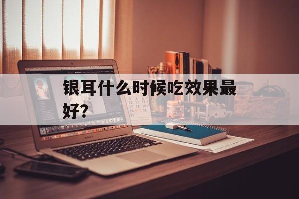 银耳什么时候吃效果最好？-第1张图片-