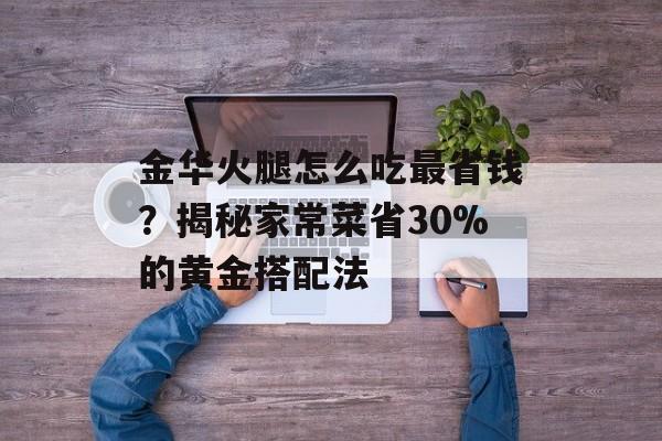 金华火腿怎么吃最省钱？揭秘家常菜省30%的黄金搭配法-第1张图片-