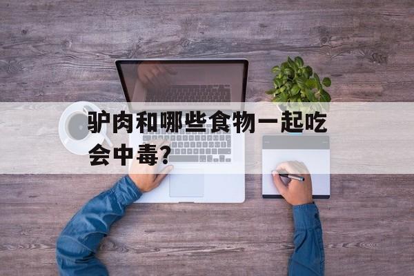 驴肉和哪些食物一起吃会中毒？-第1张图片-